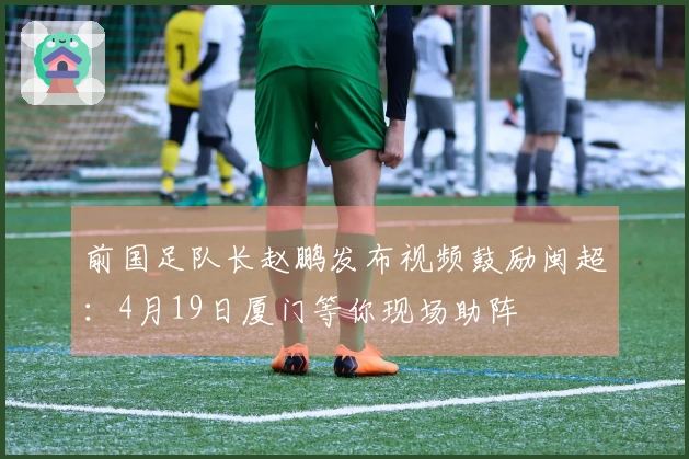 前国足队长赵鹏发布视频鼓励闽超：4月19日厦门等你现场助阵