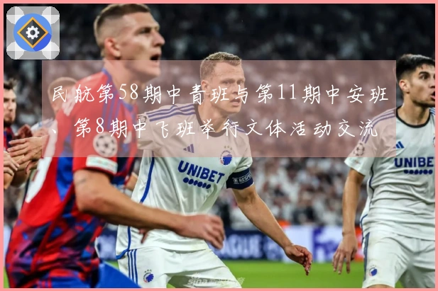 民航第58期中青班与第11期中安班、第8期中飞班举行文体活动交流