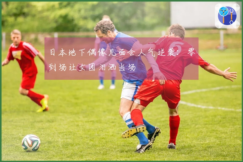 日本地下偶像见面会人气逆袭：零到场让女团泪洒当场