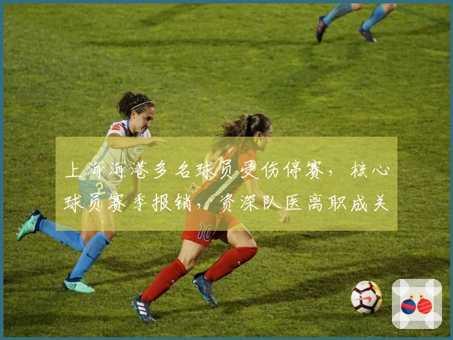 上海海港多名球员受伤停赛，核心球员赛季报销，资深队医离职成关键因素