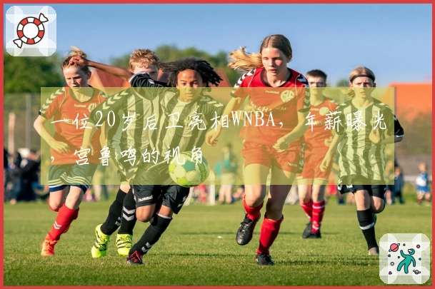 一位20岁后卫亮相WNBA，年薪曝光，宫鲁鸣的视角