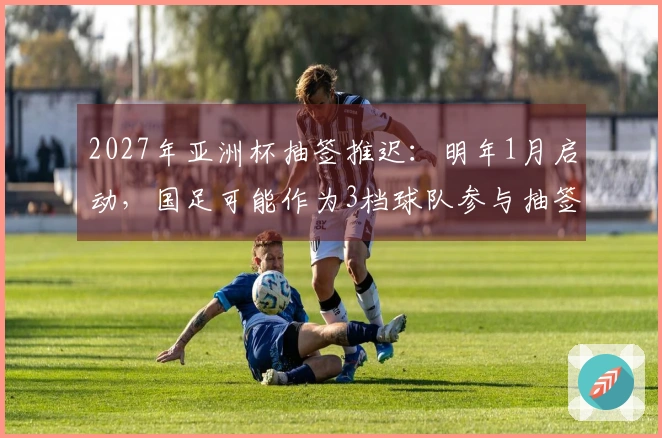 2027年亚洲杯抽签推迟：明年1月启动，国足可能作为3档球队参与抽签