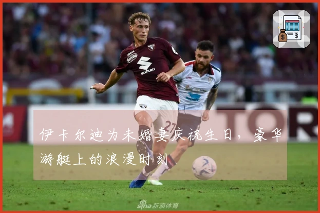 伊卡尔迪为未婚妻庆祝生日，豪华游艇上的浪漫时刻