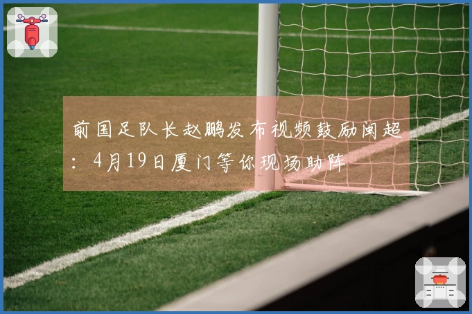 前国足队长赵鹏发布视频鼓励闽超：4月19日厦门等你现场助阵