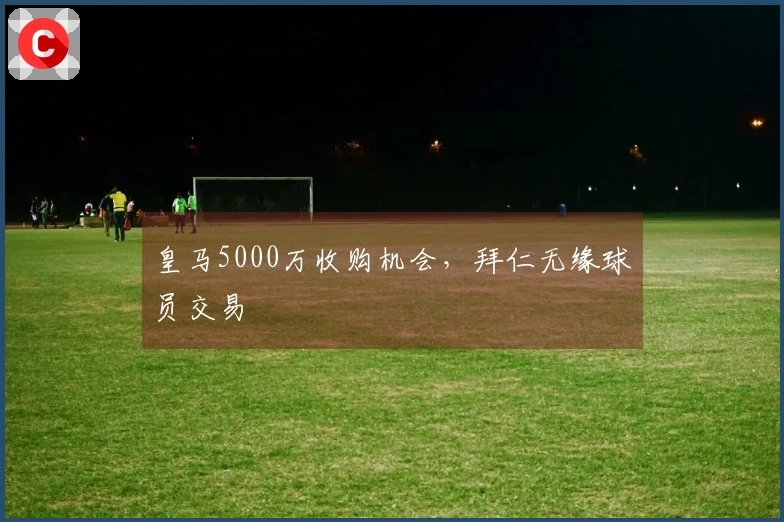 皇马5000万收购机会，拜仁无缘球员交易