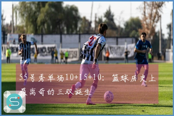 55号秀单场10+15+10：篮球历史上最离奇的三双诞生