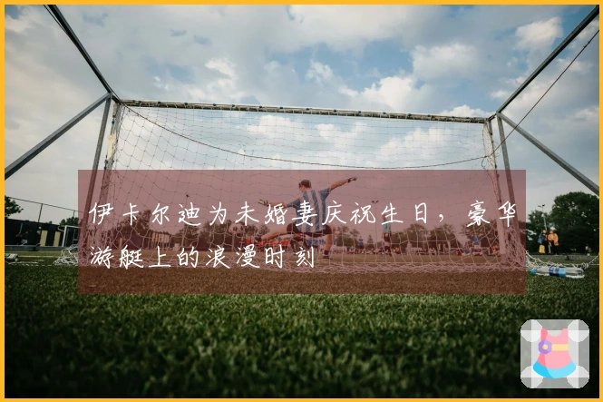伊卡尔迪为未婚妻庆祝生日，豪华游艇上的浪漫时刻